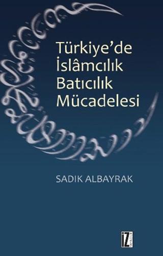 Türkiye'de İslamcılık Batıcılık Mücadelesi - Sadık Albayrak - İz Yayıncılık