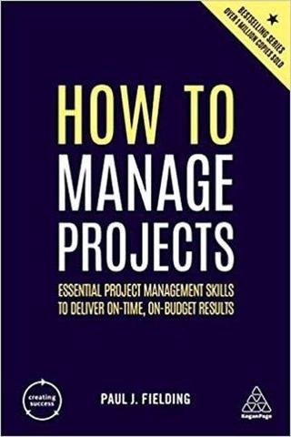 How to Manage Projects: Essential Project Management Skills to Deliver On-time On-budget Results (C - Paul J. Fielding - Kogan Page