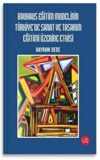 Bauhaus Eğitim Modelinin Türkiye'de Sanat ve Tasarım Eğitimi Üzerine Etkisi - Bayram Dede - Us Yayınları