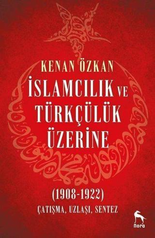 İslamcılık ve Türkçülük Üzerine 1908-1922: Çatışma Uzlaşı Sentez - Kenan Özkan - Nora