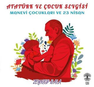 Atatürk ve Çocuk Sevgisi - Manevi Çocukları ve 23 Nisan - Zeynep Bala - Künçe Yayınevi