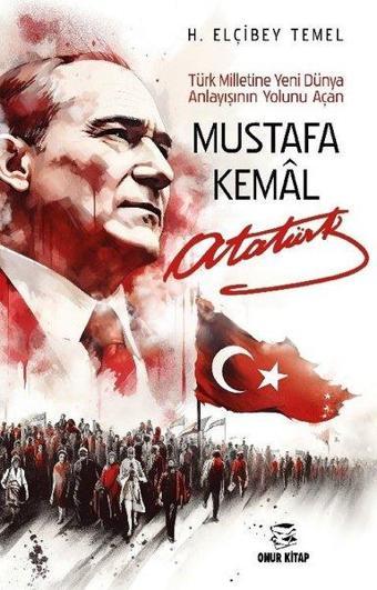 Mustafa Kemal Atatürk - Türk Milletine Yeni Dünya Anlayışının Yolunu Açan - H. Elçibey Temel - Onur Kitap