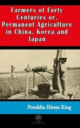 Farmers of Forty Centuries or  Permanent Agriculture in China Korea and Japan - Franklin Hiram King - Platanus Publishing