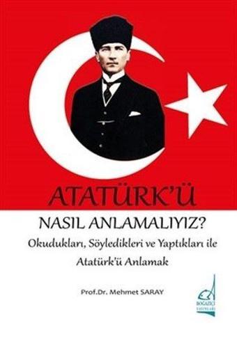 Atatürk'ü Nasıl Anlamalıyız? - Okudukları,Söyledikleri Ve Yaptıkları İle Atatürk'ü Anlamak - Mehmet Saray - Boğaziçi Yayınları