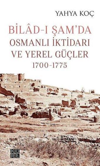 Bilad-ı Şamda Osmanlı İktidarı ve Yerel Güçler 1700-1775 - Yahya Koç - Küre Yayınları