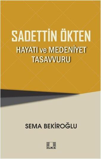 Sadettin Ökten: Hayatı ve Medeniyet Tasavvuru - Sema Bekiroğlu - İlke Yayıncılık