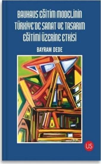 Bauhaus Eğitim Modelinin Türkiye'de Sanat ve Tasarım Eğitimi Üzerine Etkisi - Bayram Dede - Us Yayınları