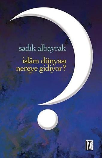 İslam Dünyası Nereye Gidiyor? - Sadık Albayrak - İz Yayıncılık