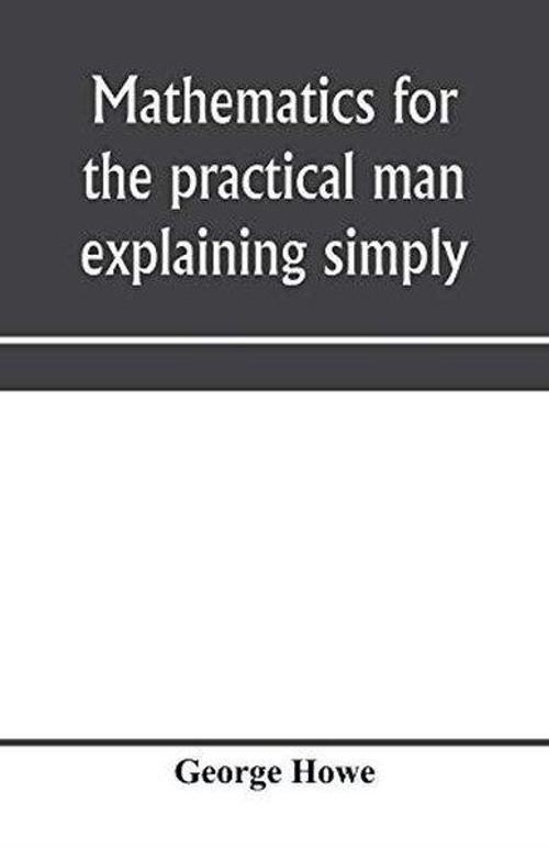 Mathematics for the practical man explaining simply and quickly all the elements of algebra geometr