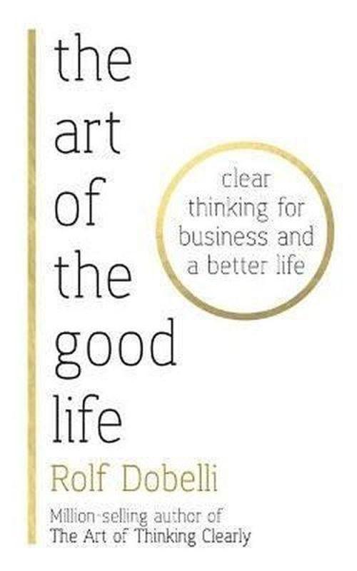 The Art of the Good Life: Clear Thinking for Business and a Better Life 